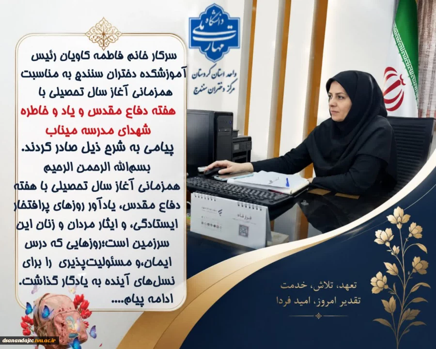 سرکار خانم فاطمه کاویان رئیس آموزشکده دختران سنندج به مناسبت همزمانی آغاز سال تحصیلی با هفته دفاع مقدس و یاد و خاطره شهدای مدرسه میناب پیامی به شرح ذیل صادر کردند. بسم‌الله الرحمن الرحیم همزمانی آغاز سال تحصیلی با هفته دفاع مقدس، یادآور روزهای پرافتخار ای